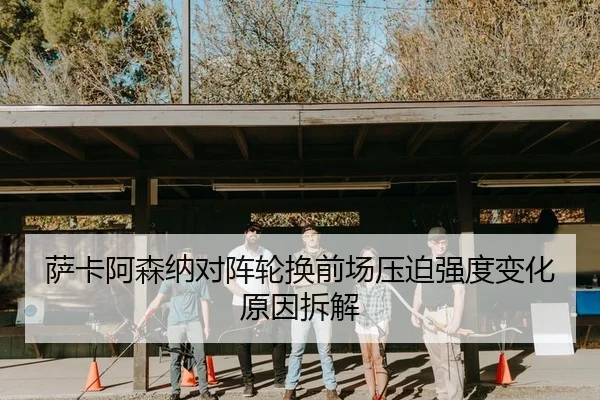 萨卡阿森纳对阵轮换前场压迫强度变化原因拆解
